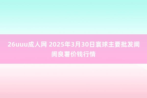 26uuu成人网 2025年3月30日寰球主要批发阛阓良薯价钱行情