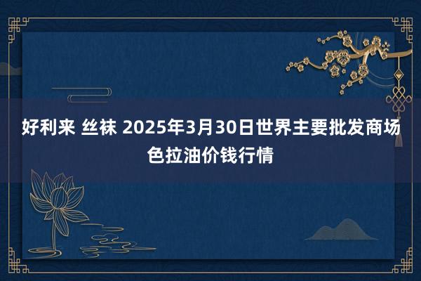 好利来 丝袜 2025年3月30日世界主要批发商场色拉油价钱行情