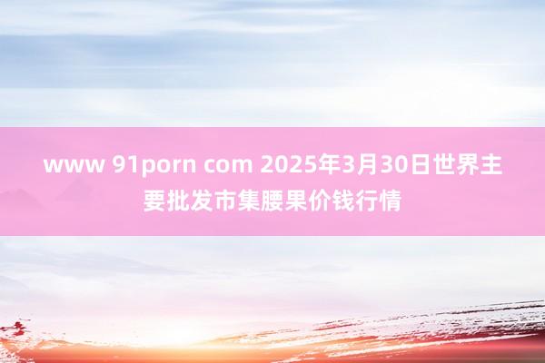 www 91porn com 2025年3月30日世界主要批发市集腰果价钱行情