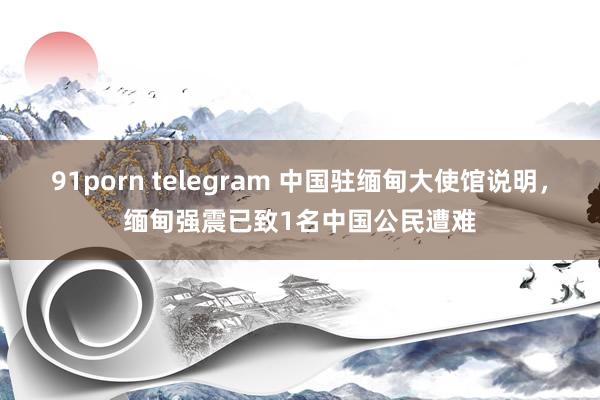 91porn telegram 中国驻缅甸大使馆说明，缅甸强震已致1名中国公民遭难