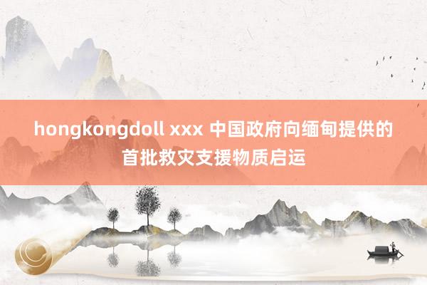 hongkongdoll xxx 中国政府向缅甸提供的首批救灾支援物质启运