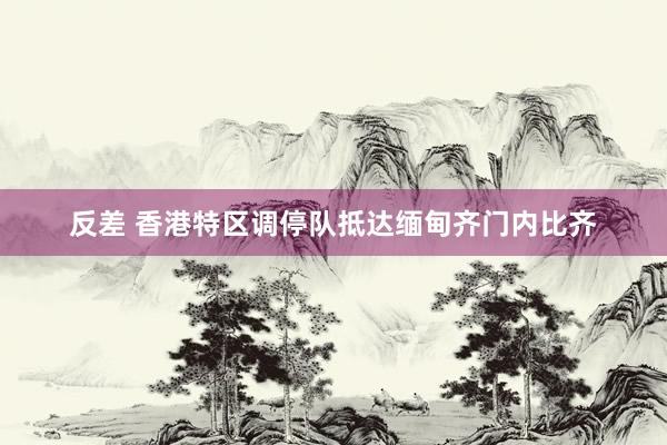 反差 香港特区调停队抵达缅甸齐门内比齐