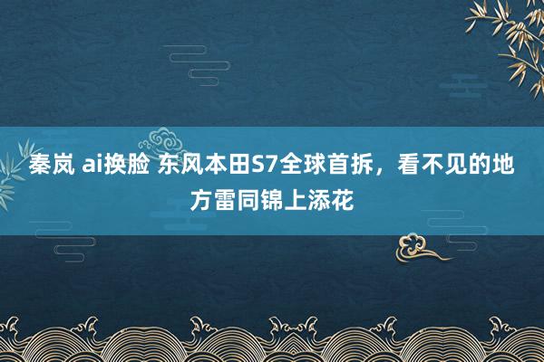 秦岚 ai换脸 东风本田S7全球首拆，看不见的地方雷同锦上添花