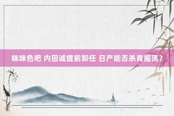 咪咪色吧 内田诚提前卸任 日产能否杀青摇荡？