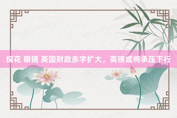 探花 眼镜 英国财政赤字扩大，英镑或将承压下行