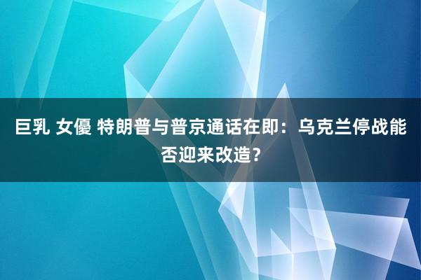 巨乳 女優 特朗普与普京通话在即：乌克兰停战能否迎来改造？