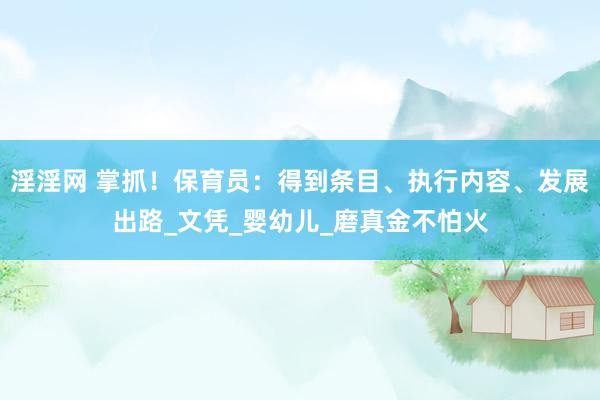 淫淫网 掌抓！保育员：得到条目、执行内容、发展出路_文凭_婴幼儿_磨真金不怕火
