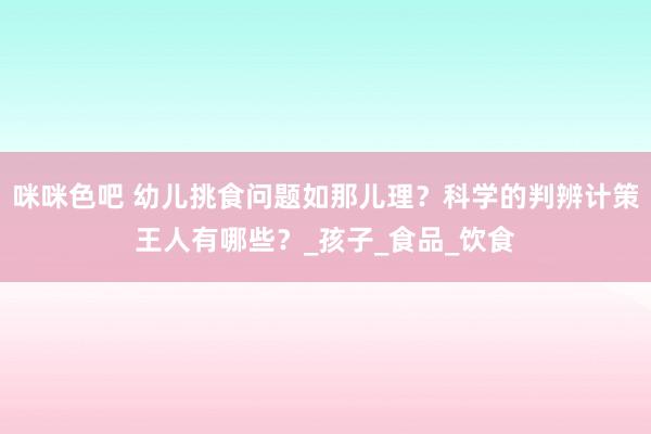 咪咪色吧 幼儿挑食问题如那儿理？科学的判辨计策王人有哪些？_孩子_食品_饮食