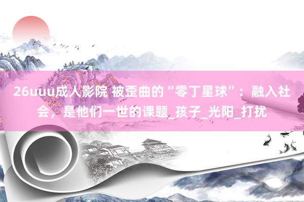 26uuu成人影院 被歪曲的“零丁星球”：融入社会，是他们一世的课题_孩子_光阳_打扰