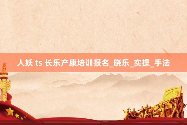 人妖 ts 长乐产康培训报名_晓乐_实操_手法
