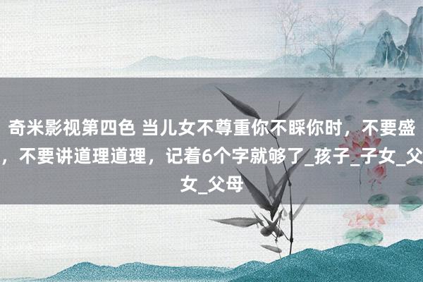 奇米影视第四色 当儿女不尊重你不睬你时，不要盛怒，不要讲道理道理，记着6个字就够了_孩子_子女_父母