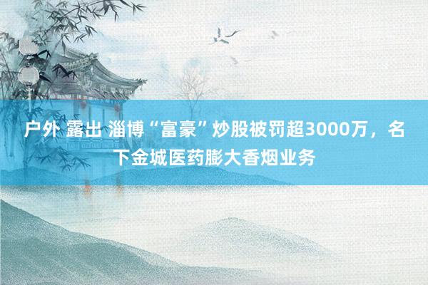 户外 露出 淄博“富豪”炒股被罚超3000万，名下金城医药膨大香烟业务