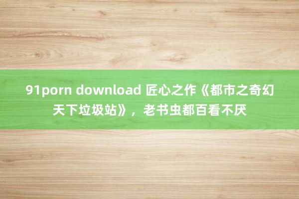 91porn download 匠心之作《都市之奇幻天下垃圾站》，老书虫都百看不厌