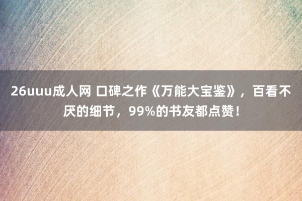 26uuu成人网 口碑之作《万能大宝鉴》，百看不厌的细节，99%的书友都点赞！