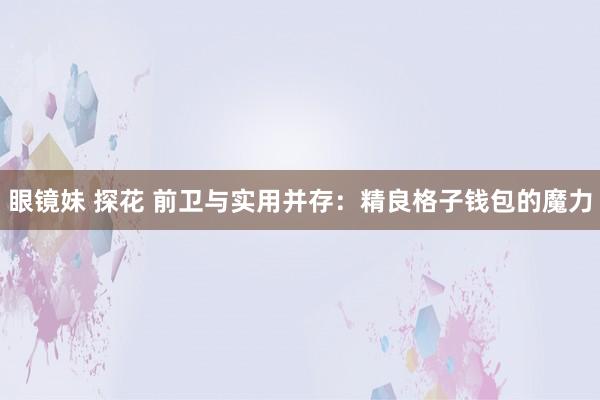 眼镜妹 探花 前卫与实用并存：精良格子钱包的魔力