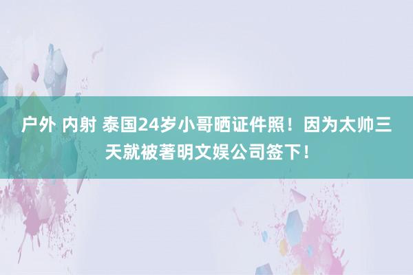户外 内射 泰国24岁小哥晒证件照！因为太帅三天就被著明文娱公司签下！