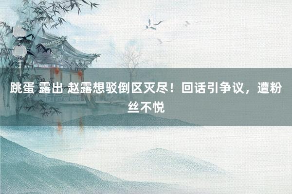 跳蛋 露出 赵露想驳倒区灭尽！回话引争议，遭粉丝不悦