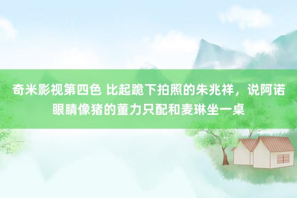 奇米影视第四色 比起跪下拍照的朱兆祥，说阿诺眼睛像猪的董力只配和麦琳坐一桌