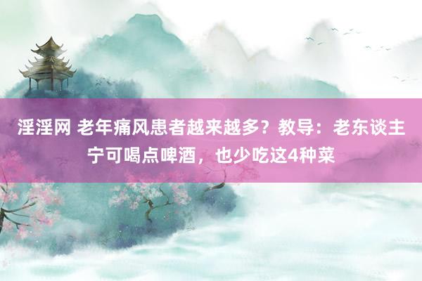 淫淫网 老年痛风患者越来越多？教导：老东谈主宁可喝点啤酒，也少吃这4种菜