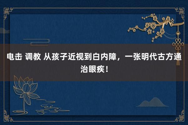 电击 调教 从孩子近视到白内障，一张明代古方通治眼疾！