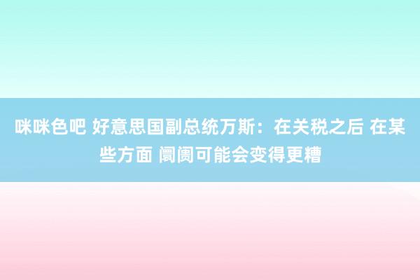 咪咪色吧 好意思国副总统万斯：在关税之后 在某些方面 阛阓可能会变得更糟