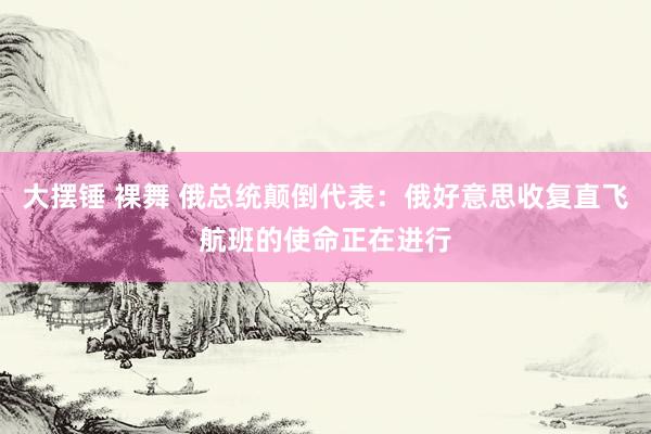 大摆锤 裸舞 俄总统颠倒代表：俄好意思收复直飞航班的使命正在进行