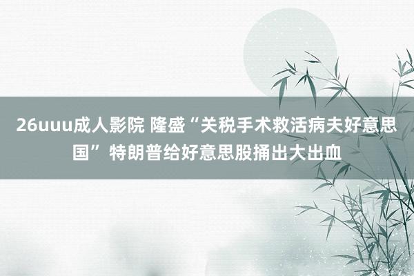 26uuu成人影院 隆盛“关税手术救活病夫好意思国” 特朗普给好意思股捅出大出血