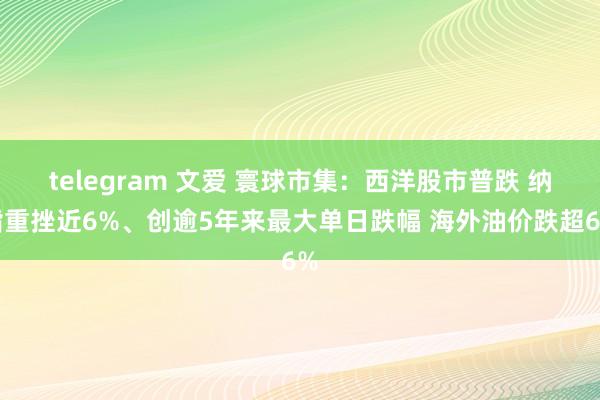 telegram 文爱 寰球市集：西洋股市普跌 纳指重挫近6%、创逾5年来最大单日跌幅 海外油价跌超6%