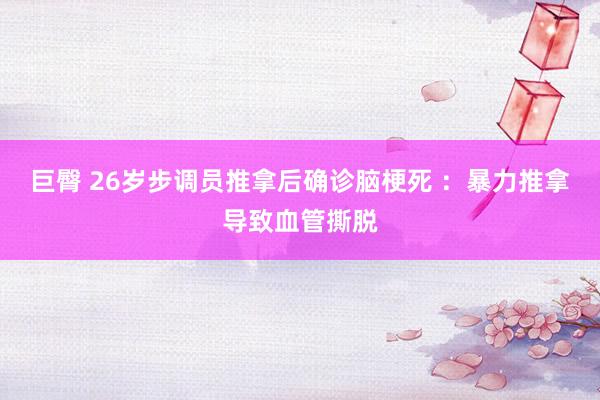 巨臀 26岁步调员推拿后确诊脑梗死 ：暴力推拿导致血管撕脱