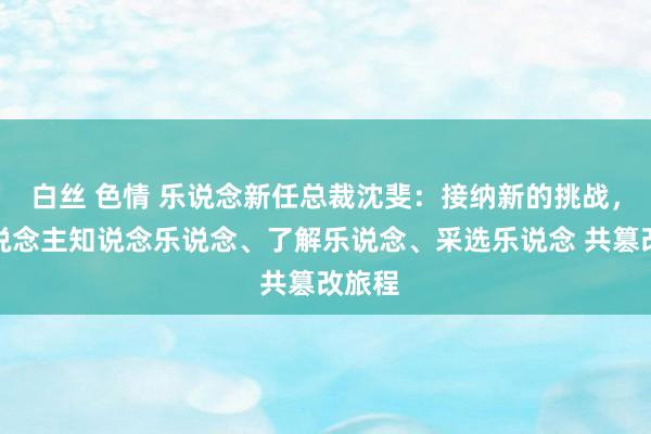 白丝 色情 乐说念新任总裁沈斐：接纳新的挑战，让东说念主知说念乐说念、了解乐说念、采选乐说念 共篡改旅程