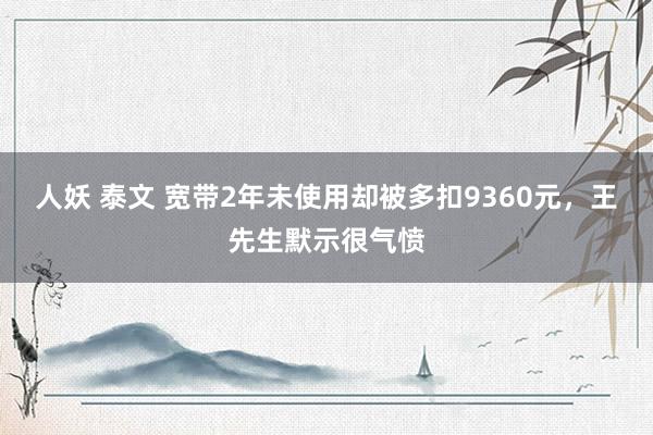 人妖 泰文 宽带2年未使用却被多扣9360元，王先生默示很气愤