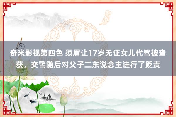 奇米影视第四色 须眉让17岁无证女儿代驾被查获，交警随后对父子二东说念主进行了贬责