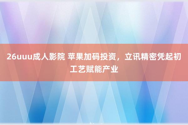 26uuu成人影院 苹果加码投资，立讯精密凭起初工艺赋能产业