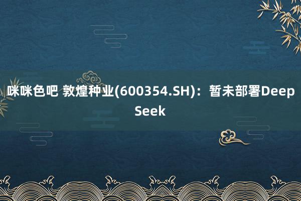 咪咪色吧 敦煌种业(600354.SH)：暂未部署DeepSeek