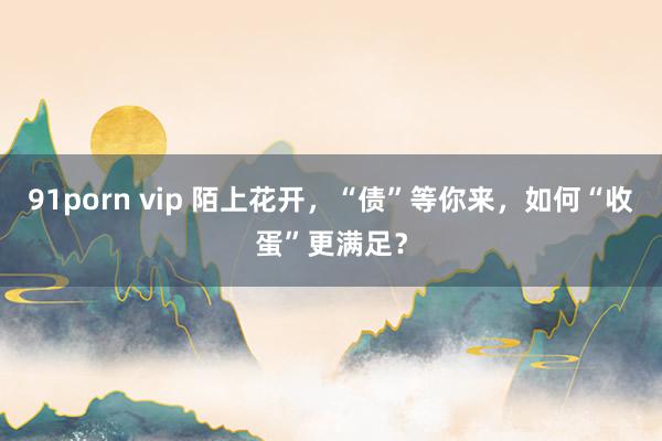 91porn vip 陌上花开，“债”等你来，如何“收蛋”更满足？