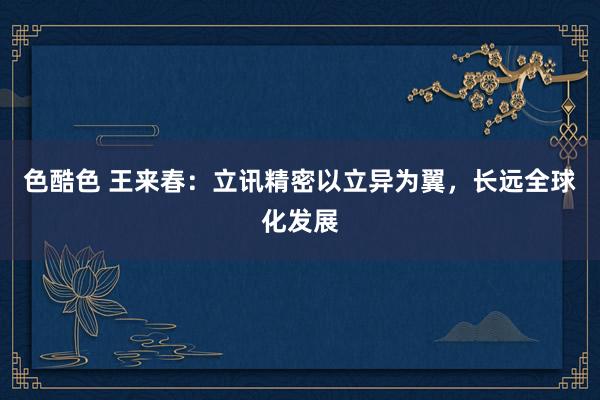 色酷色 王来春：立讯精密以立异为翼，长远全球化发展