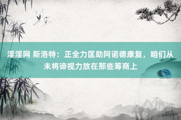 淫淫网 斯洛特：正全力匡助阿诺德康复，咱们从未将谛视力放在那些筹商上