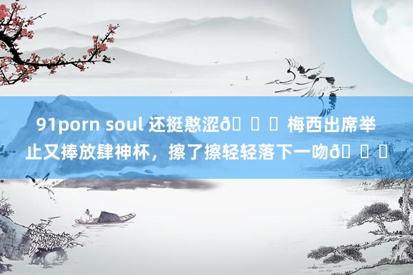 91porn soul 还挺憨涩😚梅西出席举止又捧放肆神杯，擦了擦轻轻落下一吻💋