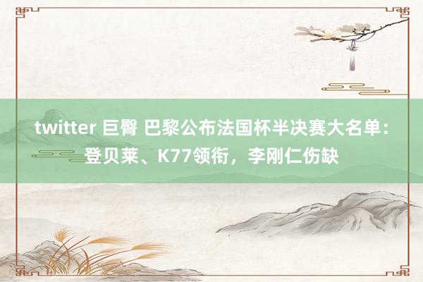 twitter 巨臀 巴黎公布法国杯半决赛大名单：登贝莱、K77领衔，李刚仁伤缺