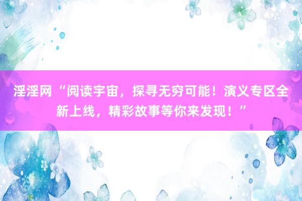 淫淫网 “阅读宇宙，探寻无穷可能！演义专区全新上线，精彩故事等你来发现！”