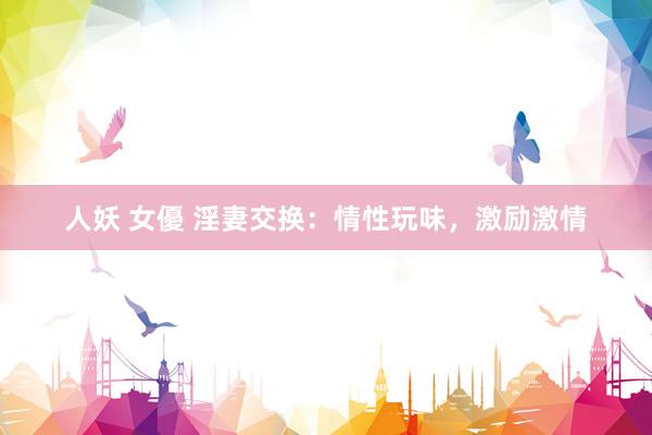 人妖 女優 淫妻交换：情性玩味，激励激情