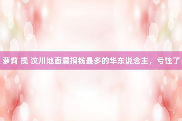 萝莉 操 汶川地面震捐钱最多的华东说念主，亏蚀了
