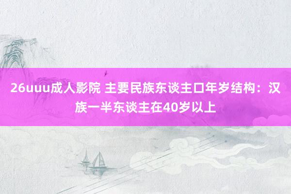 26uuu成人影院 主要民族东谈主口年岁结构：汉族一半东谈主在40岁以上