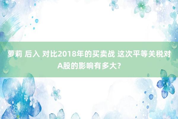 萝莉 后入 对比2018年的买卖战 这次平等关税对A股的影响有多大？