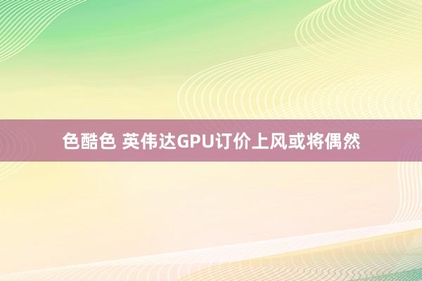 色酷色 英伟达GPU订价上风或将偶然