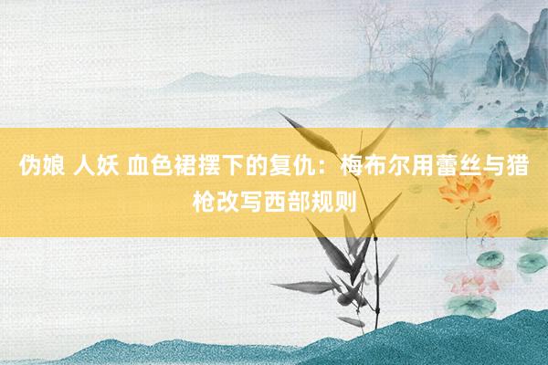 伪娘 人妖 血色裙摆下的复仇：梅布尔用蕾丝与猎枪改写西部规则