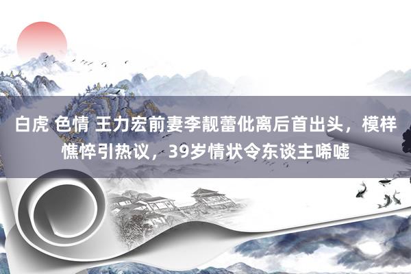 白虎 色情 王力宏前妻李靓蕾仳离后首出头，模样憔悴引热议，39岁情状令东谈主唏嘘