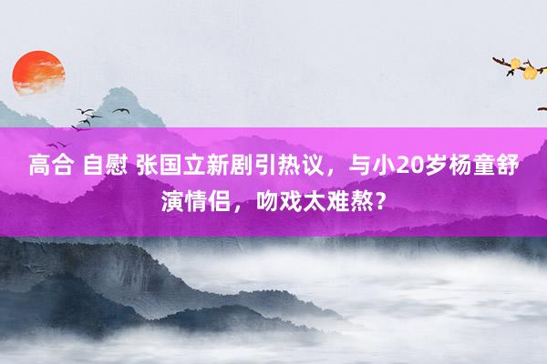 高合 自慰 张国立新剧引热议，与小20岁杨童舒演情侣，吻戏太难熬？