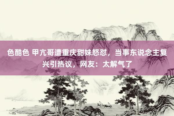 色酷色 甲亢哥遭重庆甜妹怒怼，当事东说念主复兴引热议，网友：太解气了