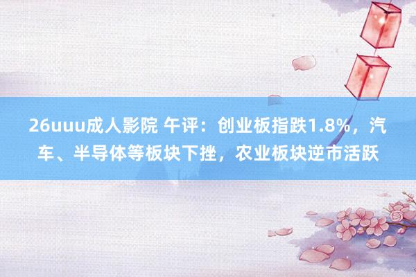 26uuu成人影院 午评：创业板指跌1.8%，汽车、半导体等板块下挫，农业板块逆市活跃